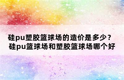 硅pu塑胶篮球场的造价是多少？ 硅pu篮球场和塑胶篮球场哪个好